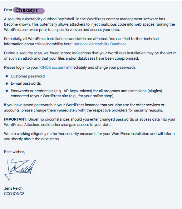 Dear [Chaosyr]

A security vulnerability dubbed "wp2shell" in the WordPress content management software has become known. This potentially allows attackers to inject malicious code into web spaces running the WordPress software prior to a specific version and access your data.

Potentially, all WordPress installations worldwide are affected. You can find further technical information about this vulnerability here: National Vulnerability Database

During a security scan, we found strong indications that your WordPress installation may be the victim of such an attack and that your files and/or databases have been compromised.

Please log in to your IONOS account immediately and change your passwords:
• Customer password
• E-mail passwords
• Passwords or credentials (e.g., API keys, tokens) for all programs and extensions (plugins) connected to your WordPress site (e.g., for your online shop)

If you have saved passwords in your WordPress instance that you also use for other services or accounts, please change them immediately with the respective providers for security reasons.

IMPORTANT: Under no circumstances should you enter changed passwords or access data into your WordPress. Attackers could otherwise gain access to your data.

We are working diligently on further security measures for your WordPress installation and will inform you shortly about the next steps.

Best wishes,

Signature of Jens Reich

Jens Reich

CCO IONOS
